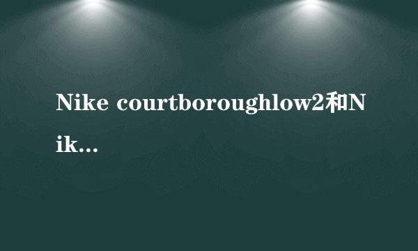 Nike courtboroughlow2和Nike court Vision low 有什么区别？