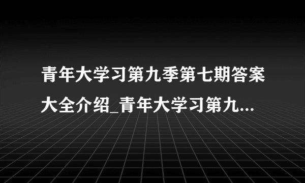 青年大学习第九季第七期答案大全介绍_青年大学习第九季第七期答案大全是什么