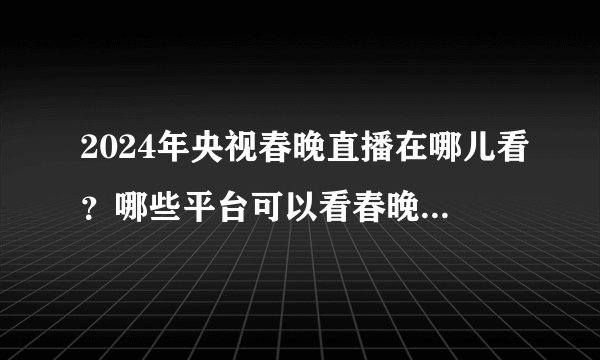 2024年央视春晚直播在哪儿看？哪些平台可以看春晚直播？看这篇就够了