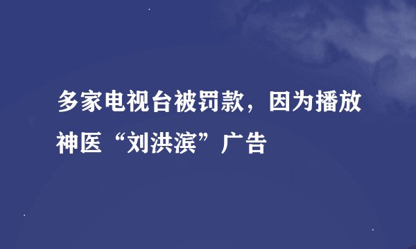 多家电视台被罚款，因为播放神医“刘洪滨”广告