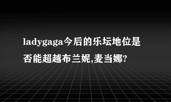 ladygaga今后的乐坛地位是否能超越布兰妮,麦当娜?