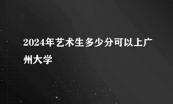 2024年艺术生多少分可以上广州大学