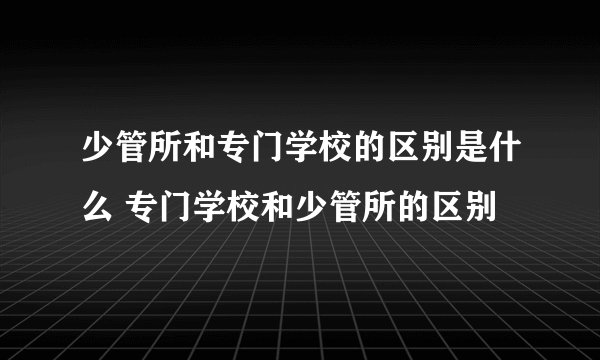 少管所和专门学校的区别是什么 专门学校和少管所的区别