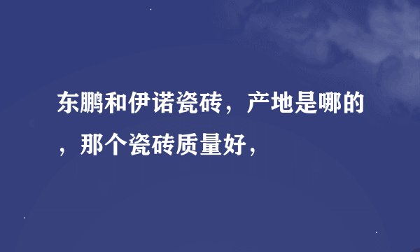 东鹏和伊诺瓷砖，产地是哪的，那个瓷砖质量好，