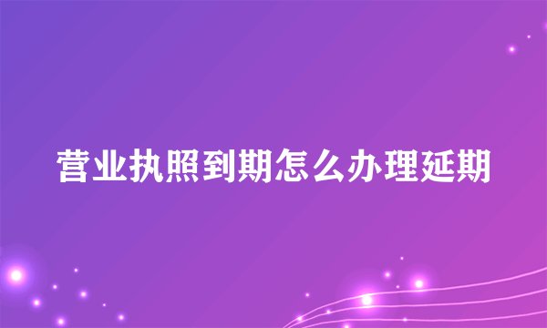 营业执照到期怎么办理延期