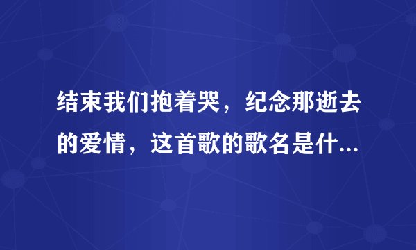 结束我们抱着哭，纪念那逝去的爱情，这首歌的歌名是什么，谁唱的