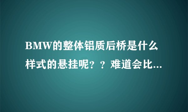 BMW的整体铝质后桥是什么样式的悬挂呢??难道会比多连杆悬挂更好吗?知道的高手请详细介绍下啊...