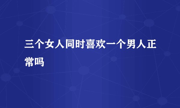 三个女人同时喜欢一个男人正常吗