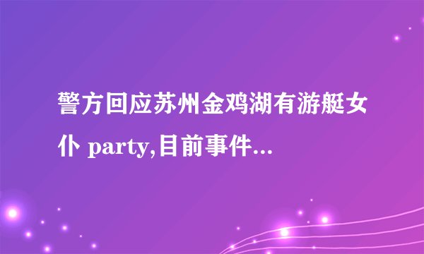 警方回应苏州金鸡湖有游艇女仆 party,目前事件调查进展如