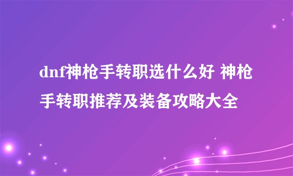 dnf神枪手转职选什么好 神枪手转职推荐及装备攻略大全