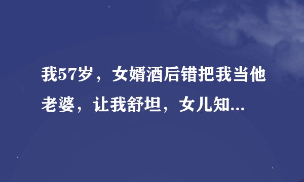 我57岁，女婿酒后错把我当他老婆，让我舒坦，女儿知道后夸女婿做的棒