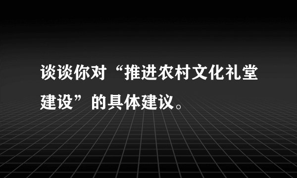 谈谈你对“推进农村文化礼堂建设”的具体建议。