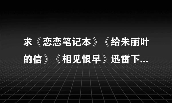 求《恋恋笔记本》《给朱丽叶的信》《相见恨早》迅雷下载或种子 网盘也行