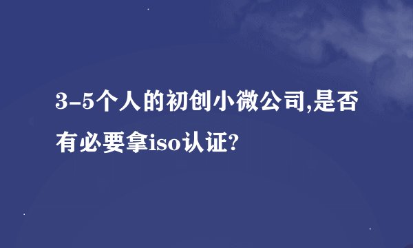 3-5个人的初创小微公司,是否有必要拿iso认证?