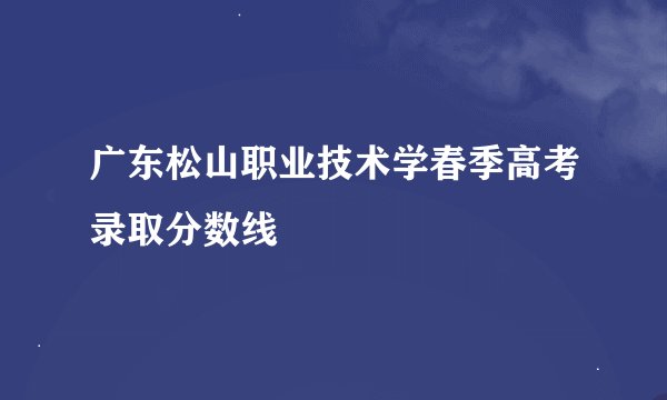 广东松山职业技术学春季高考录取分数线