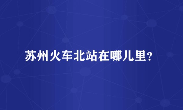 苏州火车北站在哪儿里？