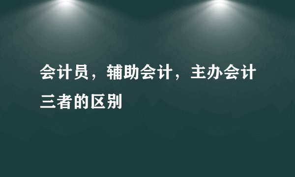 会计员，辅助会计，主办会计三者的区别