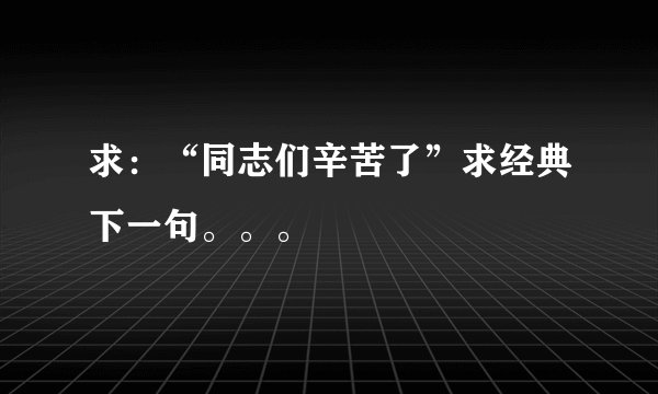 求：“同志们辛苦了”求经典下一句。。。