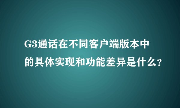 G3通话在不同客户端版本中的具体实现和功能差异是什么？