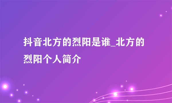 抖音北方的烈阳是谁_北方的烈阳个人简介