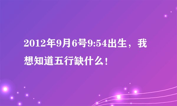 2012年9月6号9:54出生，我想知道五行缺什么！