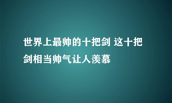 世界上最帅的十把剑 这十把剑相当帅气让人羡慕