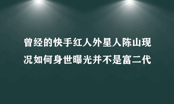 曾经的快手红人外星人陈山现况如何身世曝光并不是富二代