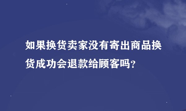 如果换货卖家没有寄出商品换货成功会退款给顾客吗？