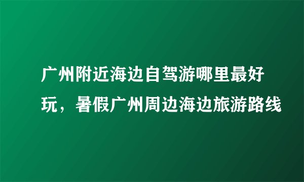 广州附近海边自驾游哪里最好玩，暑假广州周边海边旅游路线