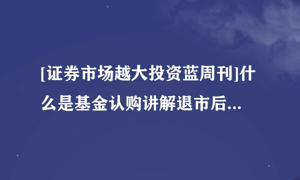 [证券市场越大投资蓝周刊]什么是基金认购讲解退市后股票怎么办？