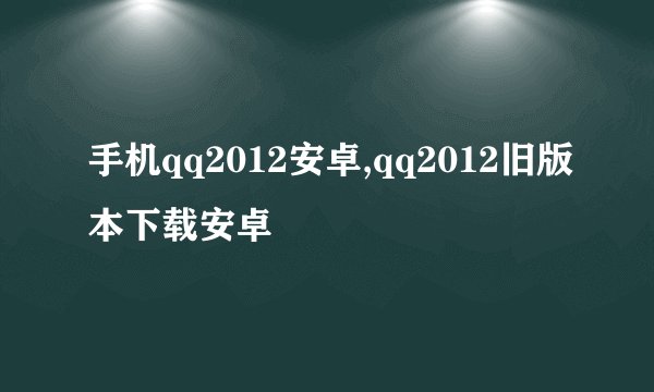 手机qq2012安卓,qq2012旧版本下载安卓