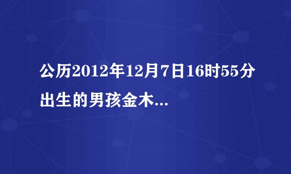 公历2012年12月7日16时55分出生的男孩金木水火土命