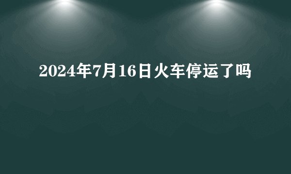 2024年7月16日火车停运了吗