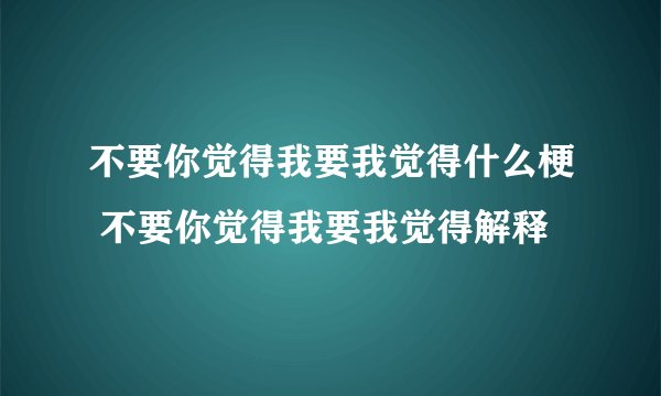 不要你觉得我要我觉得什么梗 不要你觉得我要我觉得解释