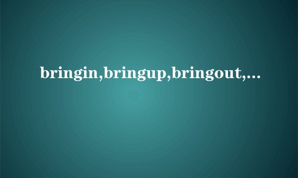 bringin,bringup,bringout,bringabout的意思和区别？尽量详细一点,...