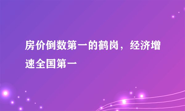 房价倒数第一的鹤岗，经济增速全国第一