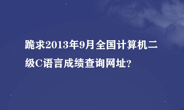 跪求2013年9月全国计算机二级C语言成绩查询网址？
