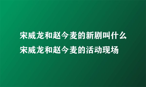 宋威龙和赵今麦的新剧叫什么宋威龙和赵今麦的活动现场