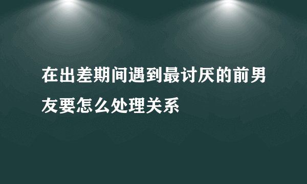 在出差期间遇到最讨厌的前男友要怎么处理关系