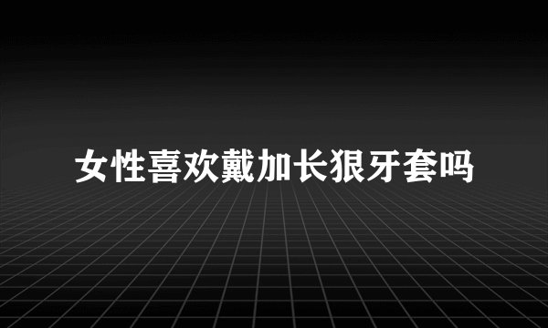 女性喜欢戴加长狠牙套吗