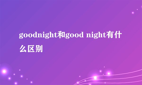 goodnight和good night有什么区别