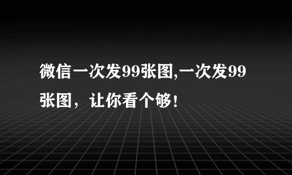 微信一次发99张图,一次发99张图，让你看个够！