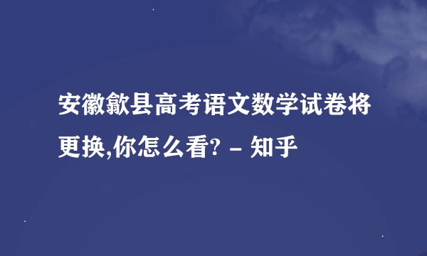 安徽歙县高考语文数学试卷将更换,你怎么看? - 知乎
