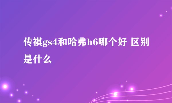传祺gs4和哈弗h6哪个好 区别是什么