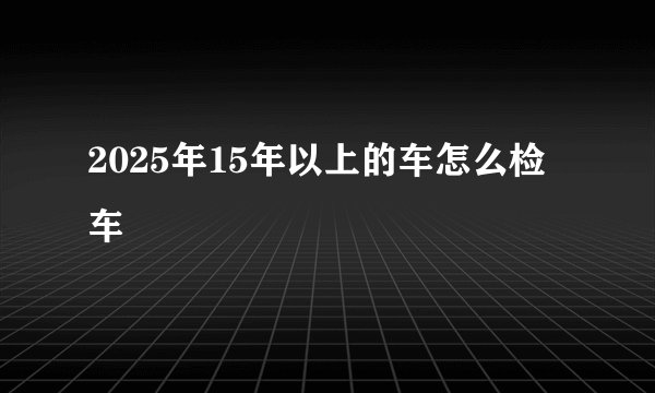 2025年15年以上的车怎么检车