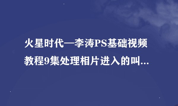 火星时代—李涛PS基础视频教程9集处理相片进入的叫什么界面呢 肉包波界面 英文是什么