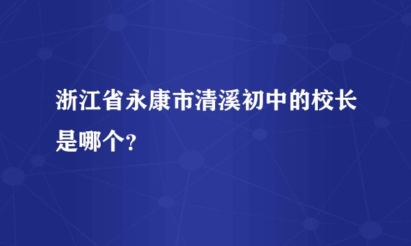 浙江省永康市清溪初中的校长是哪个？