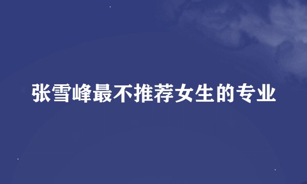 张雪峰最不推荐女生的专业
