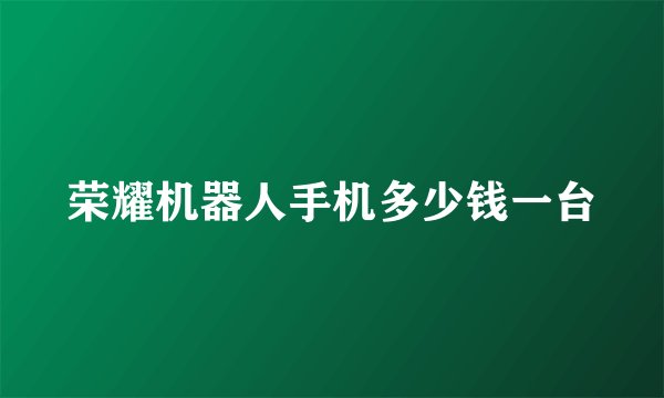 荣耀机器人手机多少钱一台