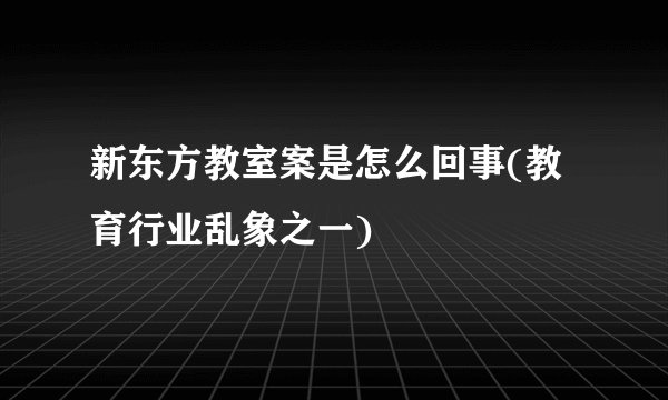 新东方教室案是怎么回事(教育行业乱象之一)